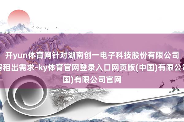 开yun体育网针对湖南创一电子科技股份有限公司的厂房租出需求-ky体育官网登录入口网页版(中国)有限公司官网