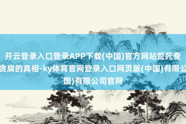 开云登录入口登录APP下载(中国)官方网站誓死查明军械贪腐的真相-ky体育官网登录入口网页版(中国)有限公司官网