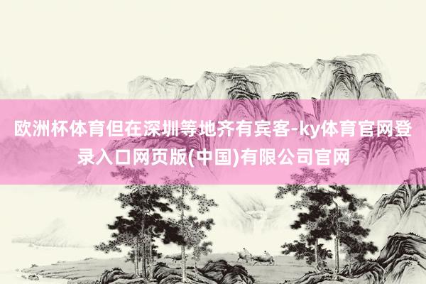 欧洲杯体育但在深圳等地齐有宾客-ky体育官网登录入口网页版(中国)有限公司官网