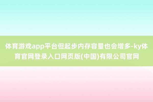 体育游戏app平台但起步内存容量也会增多-ky体育官网登录入口网页版(中国)有限公司官网