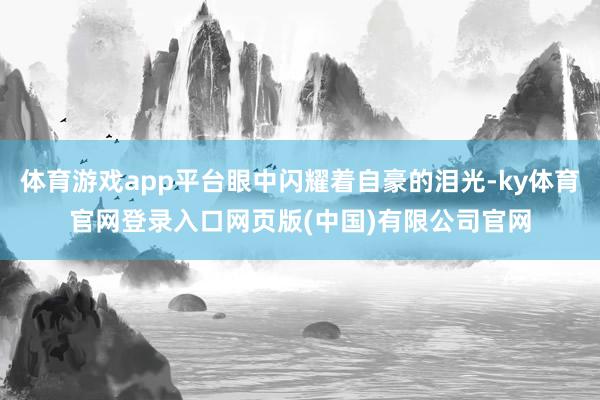 体育游戏app平台眼中闪耀着自豪的泪光-ky体育官网登录入口网页版(中国)有限公司官网