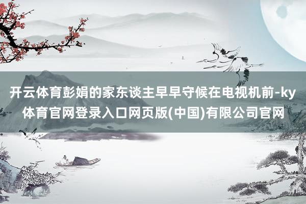开云体育彭娟的家东谈主早早守候在电视机前-ky体育官网登录入口网页版(中国)有限公司官网