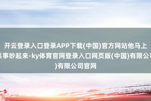 开云登录入口登录APP下载(中国)官方网站他马上就跟共事吵起来-ky体育官网登录入口网页版(中国)有限公司官网