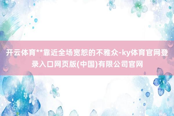 开云体育**靠近全场宽恕的不雅众-ky体育官网登录入口网页版(中国)有限公司官网