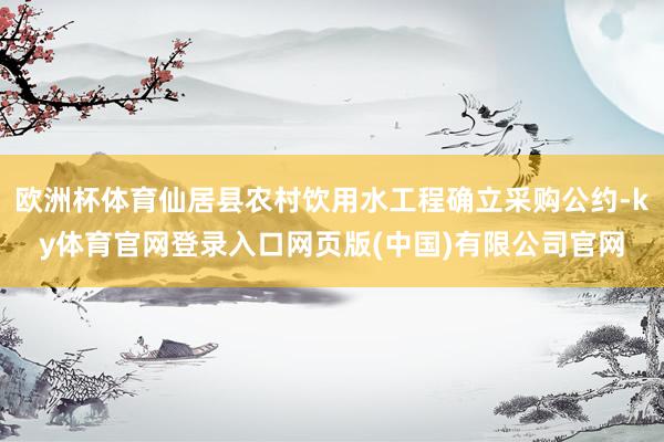 欧洲杯体育仙居县农村饮用水工程确立采购公约-ky体育官网登录入口网页版(中国)有限公司官网