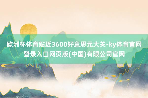 欧洲杯体育贴近3600好意思元大关-ky体育官网登录入口网页版(中国)有限公司官网