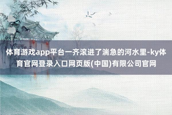 体育游戏app平台一齐滚进了湍急的河水里-ky体育官网登录入口网页版(中国)有限公司官网