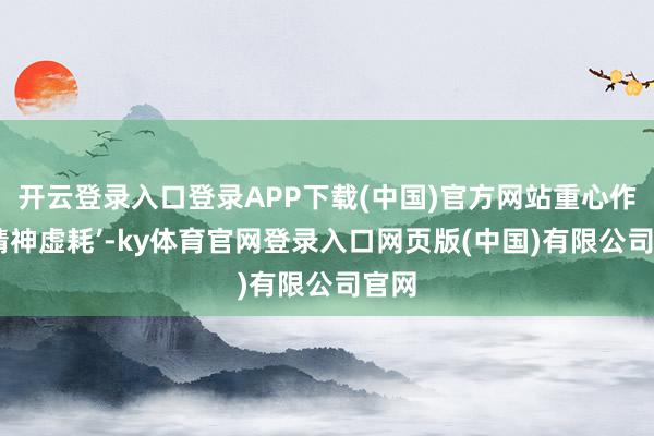 开云登录入口登录APP下载(中国)官方网站重心作念‘精神虚耗’-ky体育官网登录入口网页版(中国)有限公司官网