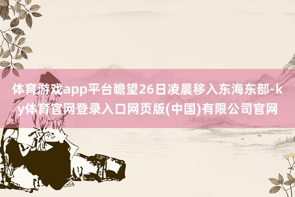 体育游戏app平台瞻望26日凌晨移入东海东部-ky体育官网登录入口网页版(中国)有限公司官网