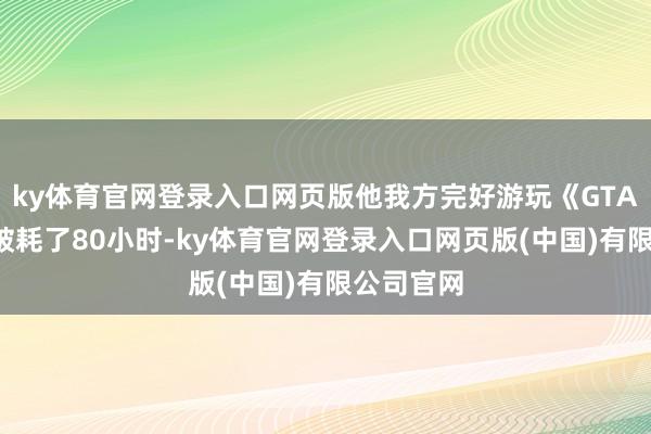 ky体育官网登录入口网页版他我方完好游玩《GTA6》梗概破耗了80小时-ky体育官网登录入口网页版(中国)有限公司官网