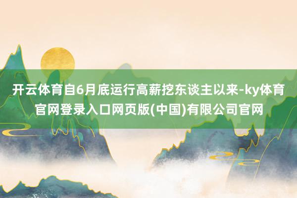 开云体育自6月底运行高薪挖东谈主以来-ky体育官网登录入口网页版(中国)有限公司官网