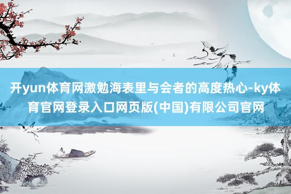 开yun体育网激勉海表里与会者的高度热心-ky体育官网登录入口网页版(中国)有限公司官网