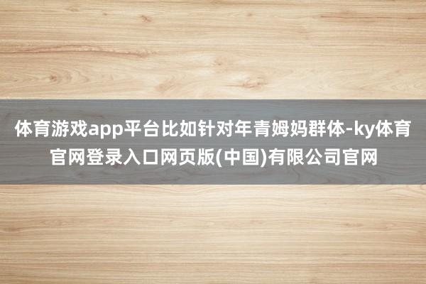 体育游戏app平台比如针对年青姆妈群体-ky体育官网登录入口网页版(中国)有限公司官网