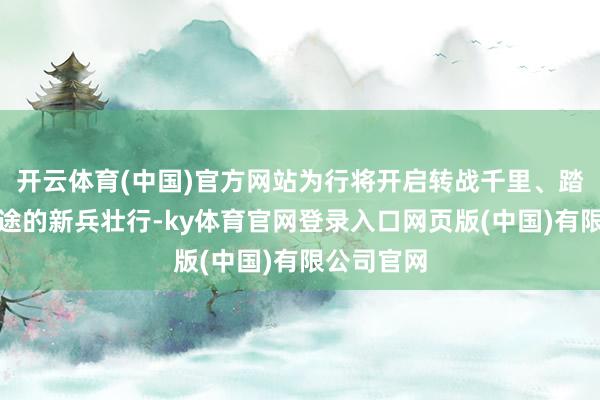 开云体育(中国)官方网站为行将开启转战千里、踏上强军征途的新兵壮行-ky体育官网登录入口网页版(中国)有限公司官网