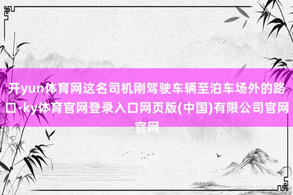 开yun体育网这名司机刚驾驶车辆至泊车场外的路口-ky体育官网登录入口网页版(中国)有限公司官网